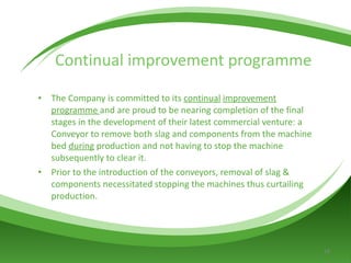 Continual improvement programme The Company is committed to its  continual   improvement programme   and are proud to be nearing completion of the final stages in the development of their latest commercial venture: a Conveyor to remove both slag and components from the machine bed  during  production and not having to stop the machine subsequently to clear it.  Prior to the introduction of the conveyors, removal of slag & components necessitated stopping the machines thus curtailing production. 