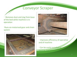 Conveyor Scraper  Removes dust and slag from base of the bed while machine is in operation Runs on motorised gear and chain system  Improves efficiency of operative and of machine Can be easily installed to existing machines  