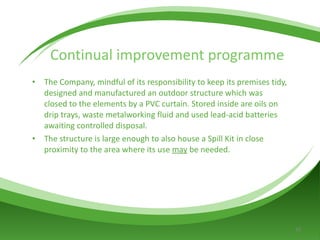 Continual improvement programme The Company, mindful of its responsibility to keep its premises tidy, designed and manufactured an outdoor structure which was closed to the elements by a PVC curtain. Stored inside are oils on drip trays, waste metalworking fluid and used lead-acid batteries awaiting controlled disposal. The structure is large enough to also house a Spill Kit in close proximity to the area where its use  may  be needed.  