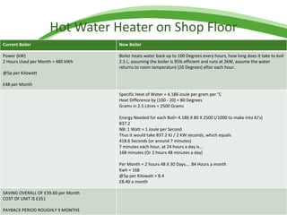 Hot Water Heater on Shop Floor Current Boiler New Boiler Power (kW) 2 Hours Used per Month = 480 kWh @5p per Kilowatt £48 per Month Boiler heats water back up to 100 Degrees every hours, how long does it take to boil 2.5 L, assuming the boiler is 95% efficient and runs at 2kW, assume the water returns to room temperature (20 Degrees) after each hour. Specific Heat of Water = 4.186 Joule per gram per °C Heat Difference by (100 - 20) = 80 Degrees Grams in 2.5 Litres = 2500 Grams Energy Needed for each Boil= 4.186 X 80 X 2500 (/1000 to make into KJ's) 837.2 NB: 1 Watt = 1 Joule per Second Thus it would take 837.2 KJ / 2 KW seconds, which equals 418.6 Seconds (or around 7 minutes) 7 minutes each hour, at 24 hours a day is... 168 minutes (Or 2 hours 48 minutes a day) Per Month = 2 hours 48 X 30 Days.... 84 Hours a month Kwh = 168 @5p per Kilowatt = 8.4 £8.40 a month SAVING OVERALL OF £39.60 per Month COST OF UNIT IS £351 PAYBACK PERIOD ROUGHLY 9 MONTHS 