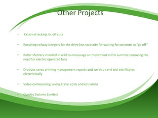 Other Projects External racking for off cuts Recycling railway sleepers for the drive (no necessity for waiting for concrete to “go off” Roller shutters installed in wall to encourage air movement in the summer removing the need for electric operated fans Dropbox saves printing management reports and we also send test certificates electronically  Video conferencing saving travel costs and emissions Cundey Systems Limited 