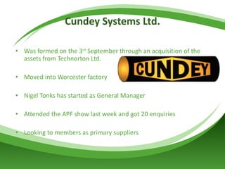 Cundey Systems Ltd. Was formed on the 3 rd  September through an acquisition of the assets from Technorton Ltd. Moved into Worcester factory  Nigel Tonks has started as General Manager Attended the APF show last week and got 20 enquiries Looking to members as primary suppliers 