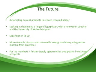 The Future Automating current products to reduce required labour Looking at developing a range of log splitters with a innovation voucher and the University of Wolverhampton Expansion in to EU Move towards biomass and renewable energy machinery using waste material from processes For the members – further supply opportunities and greater investment prospects 