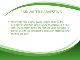 RAINWATER   HARVESTING The initiative for a water-saving scheme came via the Company’s Suggestion Scheme using an Employee’s idea of gathering rain from part of the roof and using the water to provide us with the considerable amount of Metal Working Fluid we use daily. 