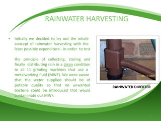 RAINWATER HARVESTING Initially we decided to try out the whole  concept of rainwater harvesting with the  least possible expenditure - in order  to test  the principle of collecting, storing and finally  distributing rain in a  clean  condition to all 11 grinding machines that use a  metalworking fluid (MWF). We were aware  that the water supplied should be of potable quality so that no unwanted bacteria could be introduced that would contaminate our MWF. RAINWATER DIVERTER 