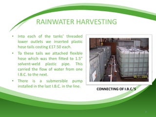 RAINWATER HARVESTING Into each of the tanks’ threaded lower outlets we inserted plastic hose tails costing £17.50 each. To these tails we attached flexible hose which was then fitted to 1.5” solvent-weld plastic pipe. This carried the flow of water from one I.B.C. to the next. There is a submersible pump installed in the last I.B.C. in the line. CONNECTING OF I.B.C.’S 