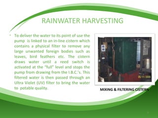 RAINWATER HARVESTING MIXING & FILTERING CISTERN To deliver the water to its point of use the pump  is linked to an in-line cistern which contains a physical filter to remove any large unwanted foreign bodies such as leaves, bird feathers etc. The cistern draws water until a reed switch is activated at the “full” level and stops the pump from drawing from the I.B.C.’s. This filtered water is then passed through an Ultra Violet (UV) filter to bring the water to  potable quality. 