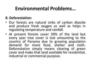 Environmental Problems…
8. Deforestation:
• Our forests are natural sinks of carbon dioxide
and produce fresh oxygen as well as helps in
regulating temperature and rainfall.
• At present forests cover 30% of the land but
every year tree cover is lost amounting to the
country of Panama due to growing population
demand for more food, shelter and cloth.
Deforestation simply means clearing of green
cover and make that land available for residential,
industrial or commercial purpose.
 