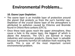 Environmental Problems…
10. Ozone Layer Depletion:
• The ozone layer is an invisible layer of protection around
the planet that protects us from the sun’s harmful rays.
Depletion of the crucial Ozone layer of the atmosphere is
attributed to pollution caused by Chlorine and Bromide
found in Chloro-floro carbons (CFC’s).
• Once these toxic gases reach the upper atmosphere, they
cause a hole in the ozone layer, the biggest of which is
above the Antarctic. The CFC’s are banned in many
industries and consumer products. Ozone layer is valuable
because it prevents harmful UV radiation from reaching the
earth. This is one of the most important current
environmental problem.
 
