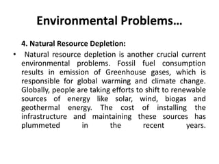 Environmental Problems…
4. Natural Resource Depletion:
• Natural resource depletion is another crucial current
environmental problems. Fossil fuel consumption
results in emission of Greenhouse gases, which is
responsible for global warming and climate change.
Globally, people are taking efforts to shift to renewable
sources of energy like solar, wind, biogas and
geothermal energy. The cost of installing the
infrastructure and maintaining these sources has
plummeted in the recent years.
 