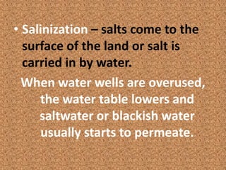 • Salinization – salts come to the
  surface of the land or salt is
  carried in by water.
  When water wells are overused,
     the water table lowers and
     saltwater or blackish water
      usually starts to permeate.
 