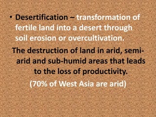 • Desertification – transformation of
  fertile land into a desert through
  soil erosion or overcultivation.
 The destruction of land in arid, semi-
  arid and sub-humid areas that leads
        to the loss of productivity.
       (70% of West Asia are arid)
 