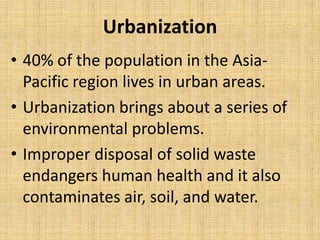 Urbanization
• 40% of the population in the Asia-
  Pacific region lives in urban areas.
• Urbanization brings about a series of
  environmental problems.
• Improper disposal of solid waste
  endangers human health and it also
  contaminates air, soil, and water.
 