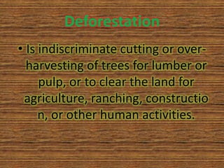 Deforestation
• Is indiscriminate cutting or over-
  harvesting of trees for lumber or
     pulp, or to clear the land for
 agriculture, ranching, constructio
     n, or other human activities.
 