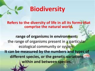 Biodiversity
 Refers to the diversity of life in all its forms that
           comprise the natural world.

        range of organisms in environment:
   the range of organisms present in a particular
          ecological community or system.
It can be measured by the numbers and types of
    different species, or the genetic variations
            within and between species.
 