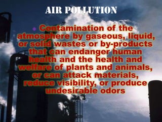 Air Pollution
    Contamination of the
atmosphere by gaseous, liquid,
or solid wastes or by-products
   that can endanger human
  health and the health and
welfare of plants and animals,
    or can attack materials,
 reduce visibility, or produce
       undesirable odors
 