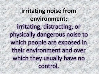 irritating noise from
         environment:
   irritating, distracting, or
physically dangerous noise to
which people are exposed in
 their environment and over
 which they usually have no
             control.
 