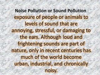 Noise Pollution or Sound Pollution
 exposure of people or animals to
      levels of sound that are
annoying, stressful, or damaging to
   the ears. Although loud and
  frightening sounds are part of
nature, only in recent centuries has
    much of the world become
 urban, industrial, and chronically
                noisy.
 