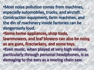 •Most noise pollution comes from machines,
especially automobiles, trucks, and aircraft.
Construction equipment, farm machines, and
the din of machinery inside factories can be
dangerously loud.
•Some home appliances, shop tools,
lawnmowers, and leaf blowers can also be noisy,
as are guns, firecrackers, and some toys.
•Even music, when played at very high volume,
particularly through personal headphones, is as
damaging to the ears as a roaring chain saw.
 
