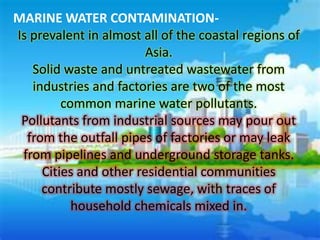 MARINE WATER CONTAMINATION-
Is prevalent in almost all of the coastal regions of
                        Asia.
   Solid waste and untreated wastewater from
   industries and factories are two of the most
         common marine water pollutants.
 Pollutants from industrial sources may pour out
  from the outfall pipes of factories or may leak
 from pipelines and underground storage tanks.
     Cities and other residential communities
     contribute mostly sewage, with traces of
           household chemicals mixed in.
 