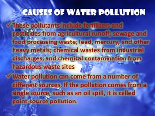 Causes Of Water Pollution
These pollutants include fertilizers and
 pesticides from agricultural runoff; sewage and
 food processing waste; lead, mercury, and other
 heavy metals; chemical wastes from industrial
 discharges; and chemical contamination from
 hazardous waste sites
Water pollution can come from a number of
 different sources. If the pollution comes from a
 single source, such as an oil spill, it is called
 point-source pollution.
 