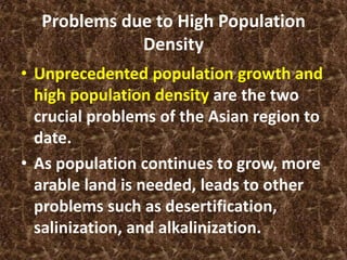 Problems due to High Population
             Density
• Unprecedented population growth and
  high population density are the two
  crucial problems of the Asian region to
  date.
• As population continues to grow, more
  arable land is needed, leads to other
  problems such as desertification,
  salinization, and alkalinization.
 