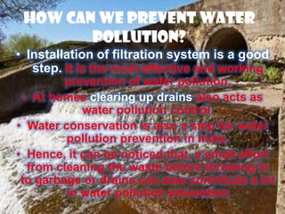 How Can We Prevent Water
        Pollution?
• Installation of filtration system is a good
   step. It is the most effective and working
         prevention of water pollution.
 • At homes clearing up drains also acts as
            water pollution control.
• Water conservation is also a step for water
         pollution prevention in India.
• Hence, it can be noticed that, a small effort
  from cleaning the waste before throwing in
 to garbage or drains can also contribute a lot
         in water pollution prevention
 