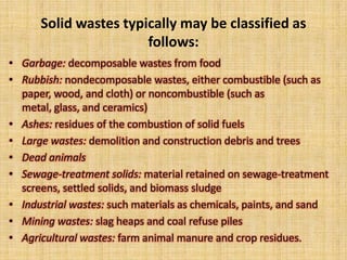 Solid wastes typically may be classified as
                       follows:
• Garbage: decomposable wastes from food
• Rubbish: nondecomposable wastes, either combustible (such as
  paper, wood, and cloth) or noncombustible (such as
  metal, glass, and ceramics)
• Ashes: residues of the combustion of solid fuels
• Large wastes: demolition and construction debris and trees
• Dead animals
• Sewage-treatment solids: material retained on sewage-treatment
  screens, settled solids, and biomass sludge
• Industrial wastes: such materials as chemicals, paints, and sand
• Mining wastes: slag heaps and coal refuse piles
• Agricultural wastes: farm animal manure and crop residues.
 