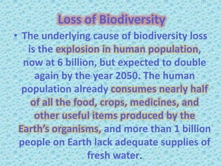 Loss of Biodiversity
• The underlying cause of biodiversity loss
   is the explosion in human population,
  now at 6 billion, but expected to double
     again by the year 2050. The human
  population already consumes nearly half
    of all the food, crops, medicines, and
     other useful items produced by the
 Earth’s organisms, and more than 1 billion
 people on Earth lack adequate supplies of
                  fresh water.
 