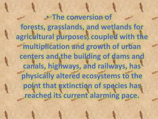• The conversion of
 forests, grasslands, and wetlands for
agricultural purposes, coupled with the
  multiplication and growth of urban
 centers and the building of dams and
  canals, highways, and railways, has
  physically altered ecosystems to the
  point that extinction of species has
   reached its current alarming pace.
 