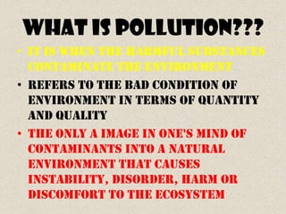 WHAT IS POLLUTION???
• It is when the harmful substances
  contaminate the environment
• Refers to the bad condition of
  environment in terms of quantity
  and quality
• The only a image in one's mind of
  contaminants into a natural
  environment that causes
  instability, disorder, harm or
  discomfort to the ecosystem
 