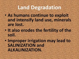 Land Degradation
• As humans continue to exploit
  and intensify land use, minerals
  are lost.
• It also erodes the fertility of the
  soil.
• Improper irrigation may lead to
  SALINIZATION and
  ALKALINIZATION.
 