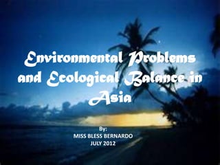 Environmental Problems
and Ecological Balance in
         Asia
                By:
       MISS BLESS BERNARDO
             JULY 2012
 