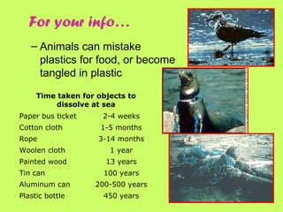 – Animals can mistake
plastics for food, or become
tangled in plastic
Time taken for objects to
dissolve at sea
Paper bus ticket 2-4 weeks
Cotton cloth 1-5 months
Rope 3-14 months
Woolen cloth 1 year
Painted wood 13 years
Tin can 100 years
Aluminum can 200-500 years
Plastic bottle 450 years
For your info…
 