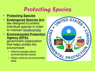 Protecting Species
• Protecting Species
• Endangered Species Act:
law designed to protect
individual species in order
to maintain biodiversity
• Environmental Protection
Agency (EPA):
government organization
that helps protect the
environment
– Informs people about
environmental issues
– Helps enforce environmental
laws
 