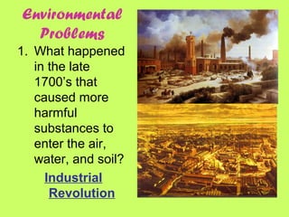 Environmental
Problems
1. What happened
in the late
1700’s that
caused more
harmful
substances to
enter the air,
water, and soil?
Industrial
Revolution
 