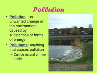 Pollution
• Pollution: an
unwanted change in
the environment
caused by
substances or forms
of energy
• Pollutants: anything
that causes pollution
– Can be natural or man
made
 