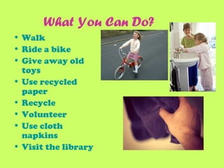 What You Can Do?
• Walk
• Ride a bike
• Give away old
toys
• Use recycled
paper
• Recycle
• Volunteer
• Use cloth
napkins
• Visit the library
 