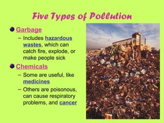 Garbage
– Includes hazardous
wastes, which can
catch fire, explode, or
make people sick
Chemicals
– Some are useful, like
medicines
– Others are poisonous,
can cause respiratory
problems, and cancer
Five Types of Pollution
 