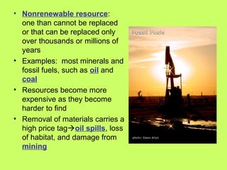 • Nonrenewable resource:
one than cannot be replaced
or that can be replaced only
over thousands or millions of
years
• Examples: most minerals and
fossil fuels, such as oil and
coal
• Resources become more
expensive as they become
harder to find
• Removal of materials carries a
high price tagoil spills, loss
of habitat, and damage from
mining
 