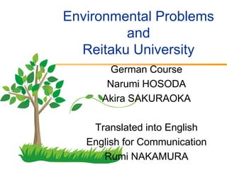 Environmental Problems
         and
  Reitaku University
        German Course
       Narumi HOSODA
      Akira SAKURAOKA

    Translated into English
   English for Communication
      Rumi NAKAMURA
 