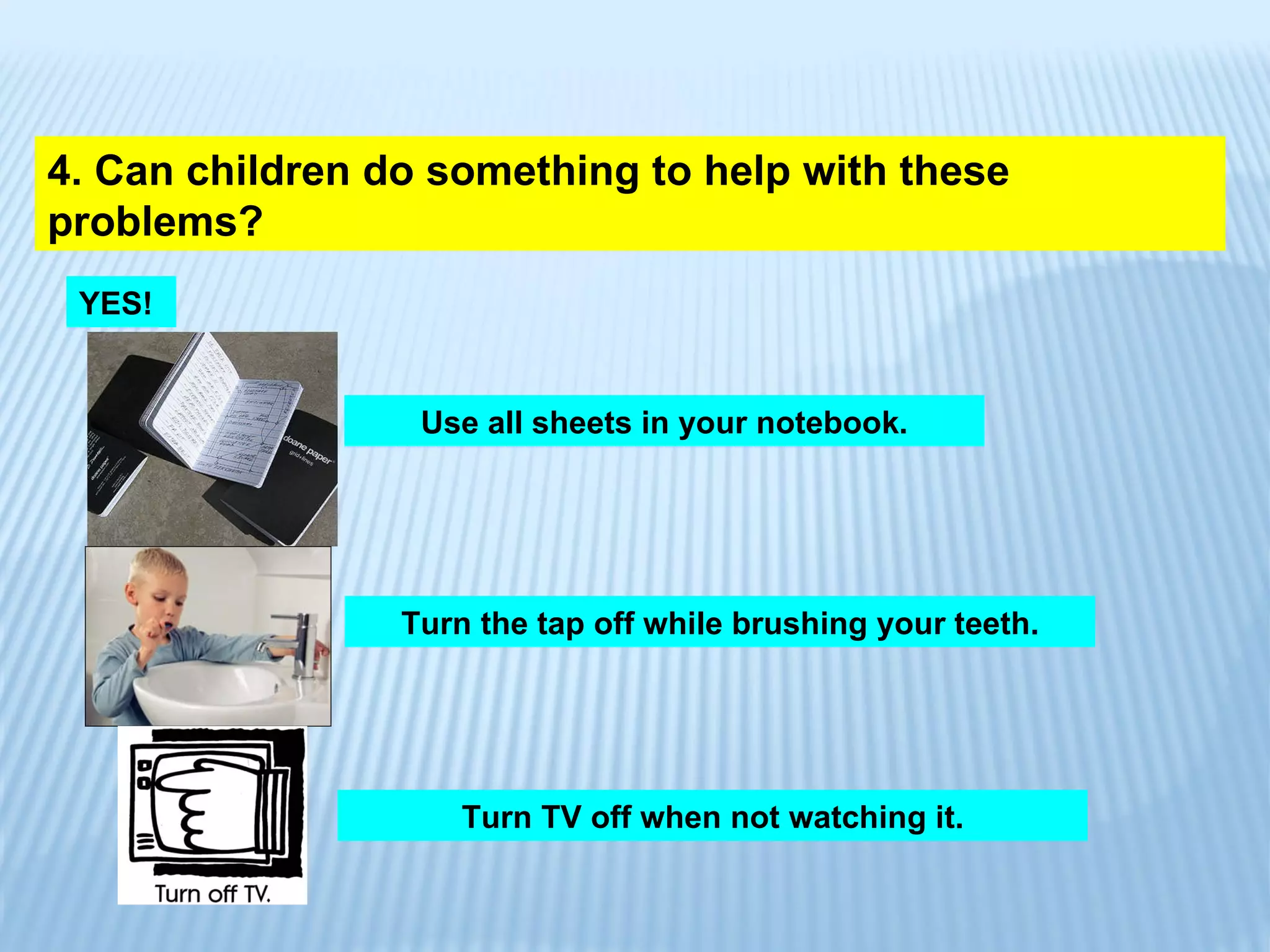 4. Can children do something to help with these problems? YES! Use all sheets in your notebook. Turn the tap off while brushing your teeth. Turn TV off when not watching it. 