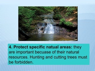 4. Protect specific natual areas:  they are important becuase of their natural resources. Hunting and cutting trees must be forbidden. 
