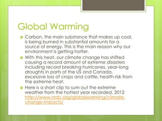 Global Warming
 Carbon, the main substance that makes up coal,
is being burned in substantial amounts for a
source of energy. This is the main reason why our
environment is getting hotter.
 With this heat, our climate change has shifted
causing a record amount of extreme disasters
including record breaking hurricanes, year-long
droughts in parts of the US and Canada,
excessive loss of crops and cattle, health risk from
the extreme heat.
 Here is a short clip to sum out the extreme
weather from the hottest year recorded, 2012
http://www.nrdc.org/globalwarming/climate-
change-impacts/
 