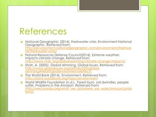 References
 National Geographic (2014). Freshwater crisis, Environment National
Geographic. Retrieved from:
http://environment.nationalgeographic.com/environment/freshwa
ter/freshwater-crisis/
 Natural Resources Defense Council(2014). Extreme weather:
impacts climate change. Retrieved from:
http://www.nrdc.org/globalwarming/climate-change-impacts/
 Shah, A. (2005). Global dimming, Global Issues. Retrieved from:
http://www.globalissues.org/article/529/global-
dimming#Healthandenvironmentaleffects
 The World Bank (2014). Environment. Retrieved from:
http://data.worldbank.org/topic/environment
 World Wildlife Foundation (n.d.). Forest burn, soil dwindles, people
suffer, Problems in the Amazon. Retrieved from:
http://wwf.panda.org/what_we_do/where_we_work/amazon/prob
lems/
 