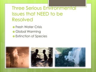 Three Serious Environmental
Issues that NEED to be
Resolved
 Fresh Water Crisis
 Global Warming
 Extinction of Species
 
