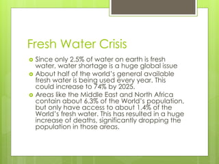 Fresh Water Crisis
 Since only 2.5% of water on earth is fresh
water, water shortage is a huge global issue
 About half ...
