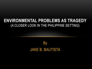 By
JAKE B. BAUTISTA
ENVIRONMENTAL PROBLEMS AS TRAGEDY
(A CLOSER LOOK IN THE PHILIPPINE SETTING)
 