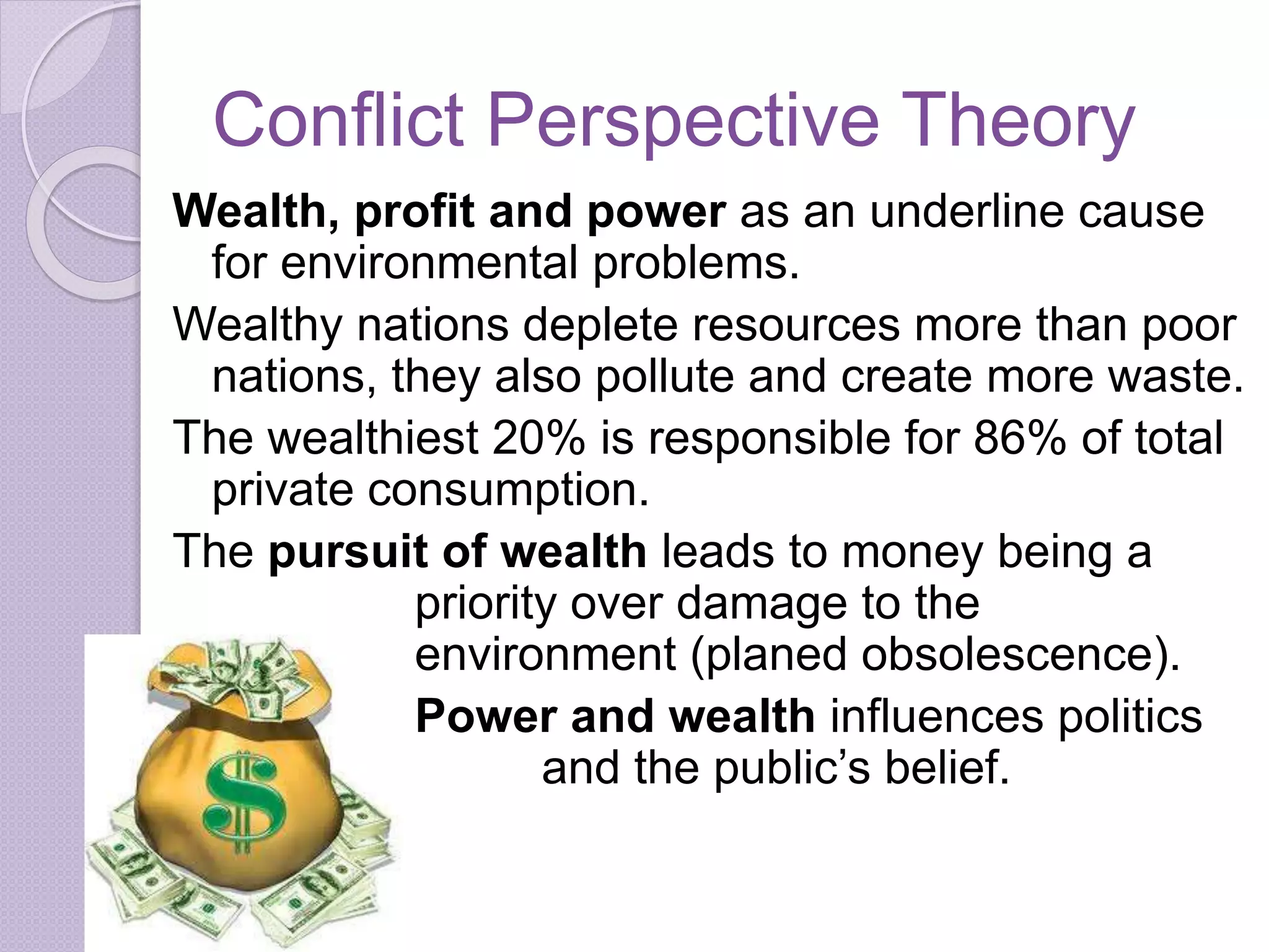 Conflict Perspective Theory
Wealth, profit and power as an underline cause
for environmental problems.
Wealthy nations deplete resources more than poor
nations, they also pollute and create more waste.
The wealthiest 20% is responsible for 86% of total
private consumption.
The pursuit of wealth leads to money being a
priority over damage to the
environment (planed obsolescence).
Power and wealth influences politics
and the public’s belief.
 
