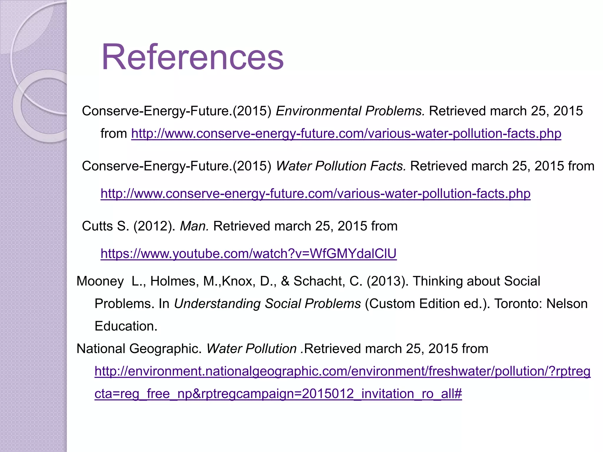 References
Conserve-Energy-Future.(2015) Environmental Problems. Retrieved march 25, 2015
from http://www.conserve-energy-future.com/various-water-pollution-facts.php
Conserve-Energy-Future.(2015) Water Pollution Facts. Retrieved march 25, 2015 from
http://www.conserve-energy-future.com/various-water-pollution-facts.php
Cutts S. (2012). Man. Retrieved march 25, 2015 from
https://www.youtube.com/watch?v=WfGMYdalClU
Mooney L., Holmes, M.,Knox, D., & Schacht, C. (2013). Thinking about Social
Problems. In Understanding Social Problems (Custom Edition ed.). Toronto: Nelson
Education.
National Geographic. Water Pollution .Retrieved march 25, 2015 from
http://environment.nationalgeographic.com/environment/freshwater/pollution/?rptreg
cta=reg_free_np&rptregcampaign=2015012_invitation_ro_all#
 